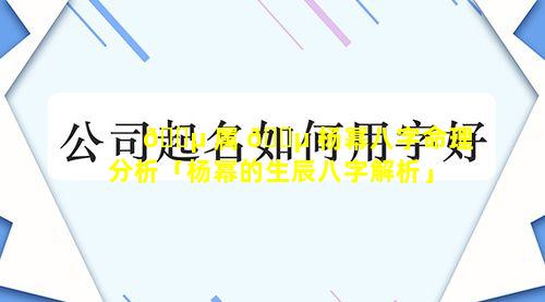 🌵 属 🌵 杨幂八字命理分析「杨幂的生辰八字解析」